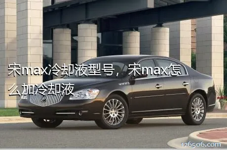 宋max冷却液型号，宋max怎么加冷却液