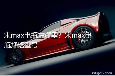 宋max电瓶在哪里？宋max电瓶规格型号