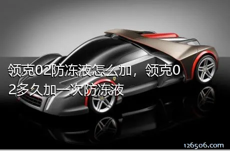 领克02防冻液怎么加，领克02多久加一次防冻液