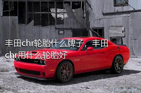 丰田chr轮胎什么牌子，丰田chr用什么轮胎好