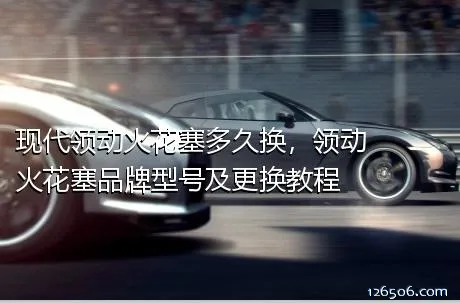 现代领动火花塞多久换，领动火花塞品牌型号及更换教程