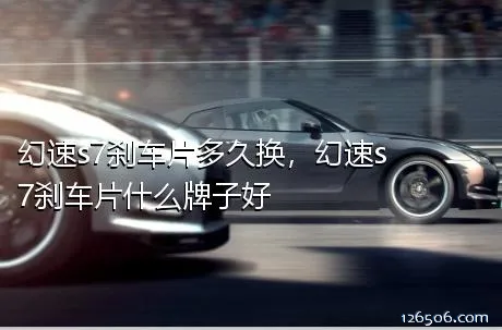 幻速s7刹车片多久换，幻速s7刹车片什么牌子好
