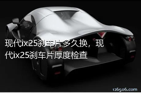 现代ix25刹车片多久换，现代ix25刹车片厚度检查