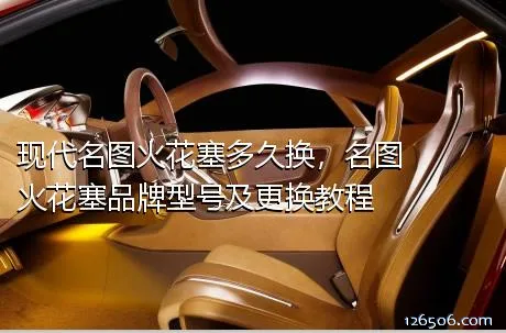 现代名图火花塞多久换，名图火花塞品牌型号及更换教程
