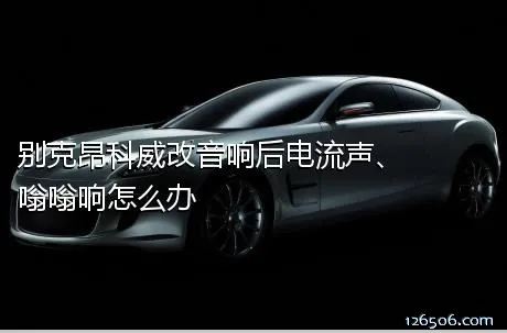 别克昂科威改音响后电流声、嗡嗡响怎么办