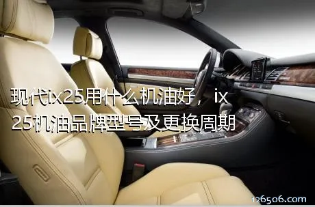 现代ix25用什么机油好，ix25机油品牌型号及更换周期