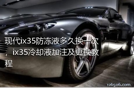 现代ix35防冻液多久换一次，ix35冷却液加注及更换教程