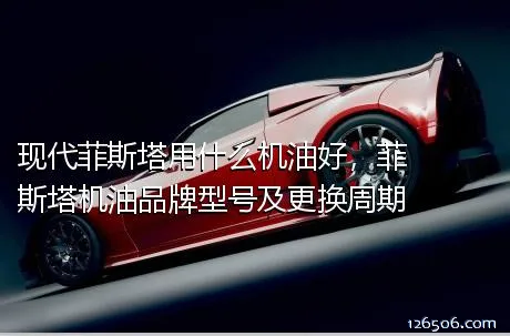 现代菲斯塔用什么机油好，菲斯塔机油品牌型号及更换周期