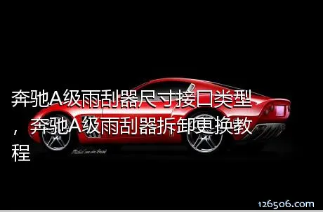 奔驰A级雨刮器尺寸接口类型，奔驰A级雨刮器拆卸更换教程