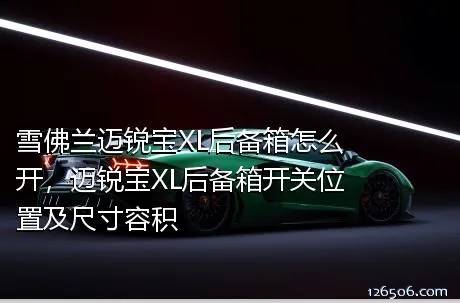 雪佛兰迈锐宝XL后备箱怎么开，迈锐宝XL后备箱开关位置及尺寸容积