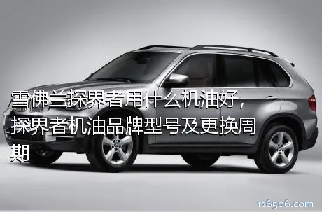 雪佛兰探界者用什么机油好，探界者机油品牌型号及更换周期