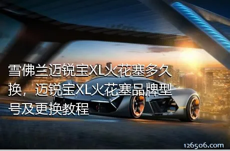 雪佛兰迈锐宝XL火花塞多久换，迈锐宝XL火花塞品牌型号及更换教程