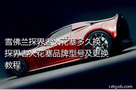 雪佛兰探界者火花塞多久换，探界者火花塞品牌型号及更换教程