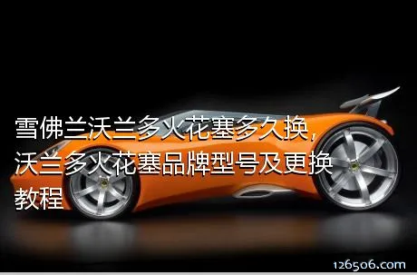 雪佛兰沃兰多火花塞多久换，沃兰多火花塞品牌型号及更换教程