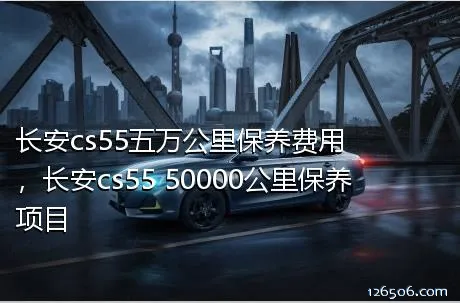 长安cs55五万公里保养费用，长安cs55 50000公里保养项目