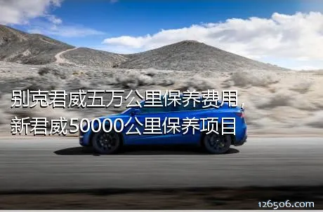 别克君威五万公里保养费用，新君威50000公里保养项目	