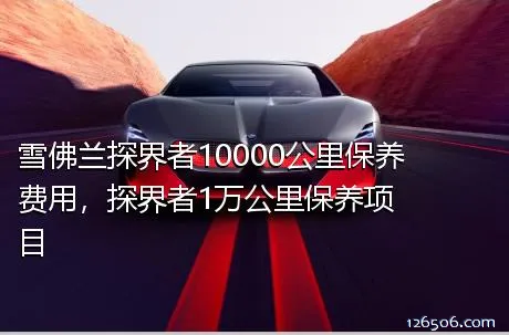 雪佛兰探界者10000公里保养费用，探界者1万公里保养项目