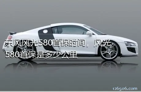东风风光580首保时间，风光580首保是多少公里