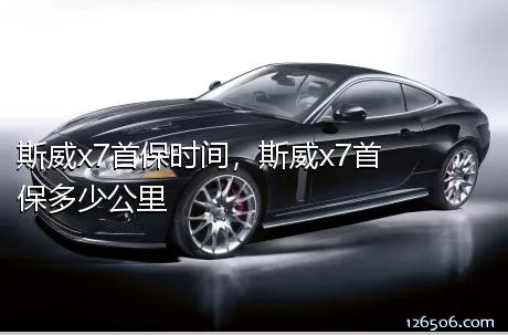斯威x7首保时间，斯威x7首保多少公里	