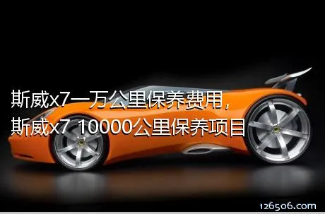 斯威x7一万公里保养费用，斯威x7 10000公里保养项目