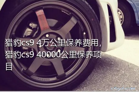 猎豹cs9 4万公里保养费用，猎豹cs9 40000公里保养项目