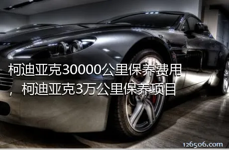 柯迪亚克30000公里保养费用，柯迪亚克3万公里保养项目