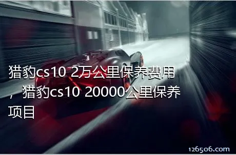 猎豹cs10 2万公里保养费用，猎豹cs10 20000公里保养项目
