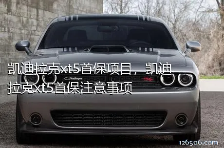 凯迪拉克xt5首保项目，凯迪拉克xt5首保注意事项