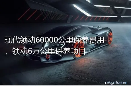 现代领动60000公里保养费用，领动6万公里保养项目