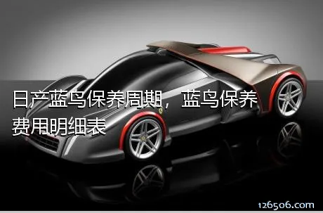 日产蓝鸟保养周期，蓝鸟保养费用明细表