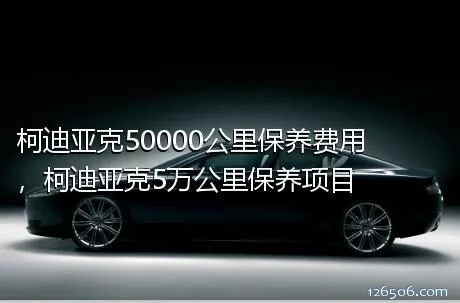 柯迪亚克50000公里保养费用，柯迪亚克5万公里保养项目