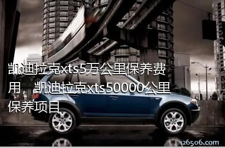 凯迪拉克xts5万公里保养费用，凯迪拉克xts50000公里保养项目