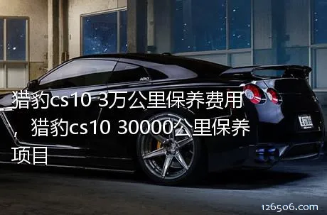 猎豹cs10 3万公里保养费用，猎豹cs10 30000公里保养项目