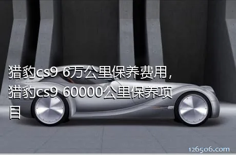 猎豹cs9 6万公里保养费用，猎豹cs9 60000公里保养项目