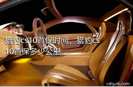 猎豹cs10首保时间，猎豹cs10首保多少公里