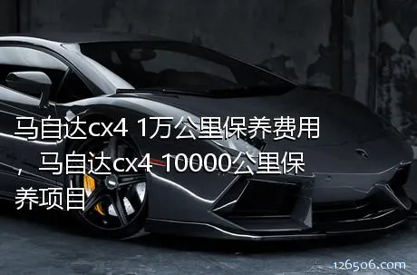 马自达cx4 1万公里保养费用，马自达cx4 10000公里保养项目