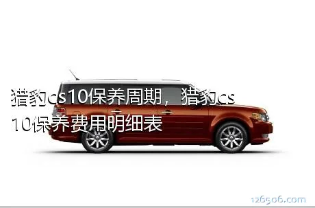 猎豹cs10保养周期，猎豹cs10保养费用明细表
