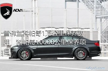 雪佛兰科帕奇1万公里保养费用，科帕奇10000公里保养项目