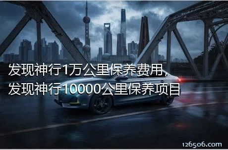 发现神行1万公里保养费用，发现神行10000公里保养项目