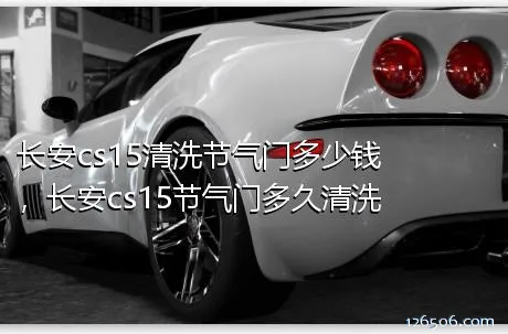 长安cs15清洗节气门多少钱，长安cs15节气门多久清洗