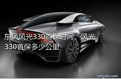 东风风光330首保时间，风光330首保多少公里