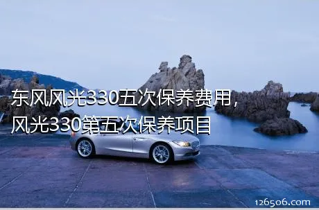 东风风光330五次保养费用，风光330第五次保养项目