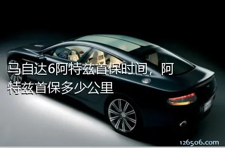 马自达6阿特兹首保时间，阿特兹首保多少公里