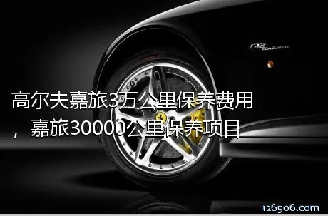 高尔夫嘉旅3万公里保养费用，嘉旅30000公里保养项目