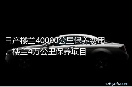日产楼兰40000公里保养费用，楼兰4万公里保养项目