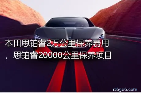 本田思铂睿2万公里保养费用，思铂睿20000公里保养项目