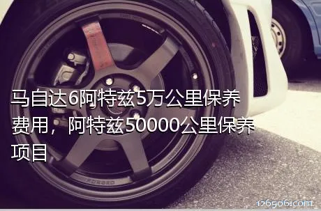 马自达6阿特兹5万公里保养费用，阿特兹50000公里保养项目