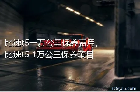 比速t5一万公里保养费用，比速t5 1万公里保养项目