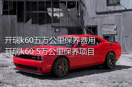 开瑞k60五万公里保养费用，开瑞k60 5万公里保养项目