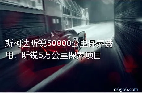 斯柯达昕锐50000公里保养费用，昕锐5万公里保养项目